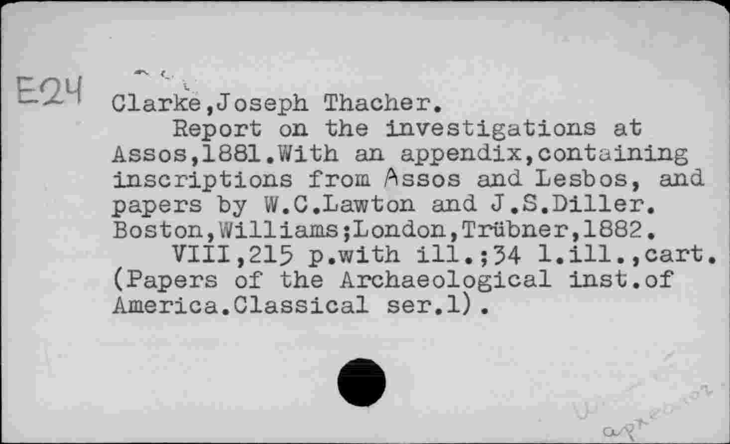 ﻿Е<24
Clarke,Joseph. Thacher.
Report on the investigations at Assos,1881.With an appendix,containing inscriptions from Assos and Lesbos, and papers by W.C.Lawton and J.S.Diller. Boston,Williams;London,Trübner,1882.
VIII,215 p.with ill.;54 1.ill.,cart. (Papers of the Archaeological inst.of America.Classical ser.l).